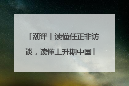 潮评丨读懂任正非访谈，读懂上升期中国