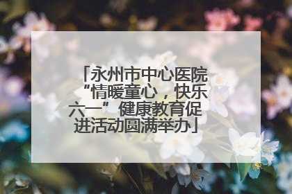 永州市中心医院“情暖童心，快乐六一”健康教育促进活动圆满举办