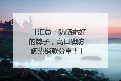 汇总：防晒霜好的牌子，高口碑防晒热销款分享！