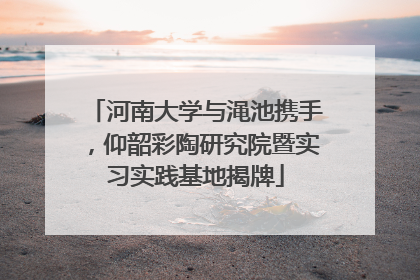 河南大学与渑池携手，仰韶彩陶研究院暨实习实践基地揭牌