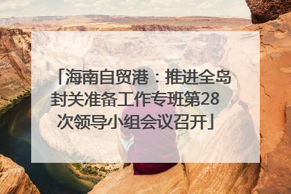 海南自贸港：推进全岛封关准备工作专班第28次领导小组会议召开