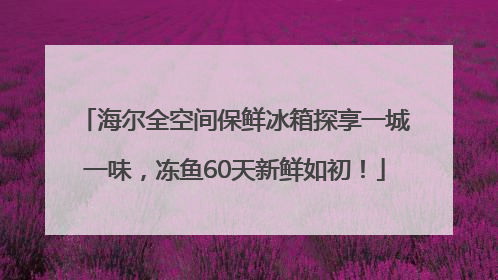 海尔全空间保鲜冰箱探享一城一味，冻鱼60天新鲜如初！