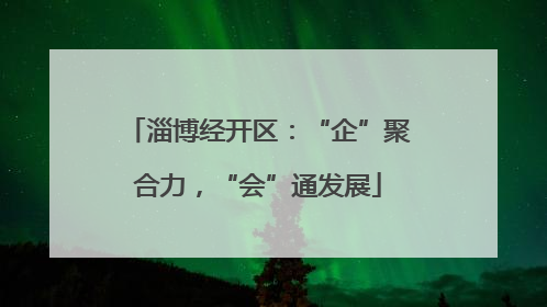 淄博经开区：“企”聚合力，“会”通发展