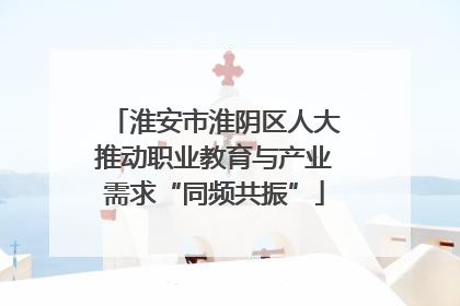 淮安市淮阴区人大推动职业教育与产业需求“同频共振”