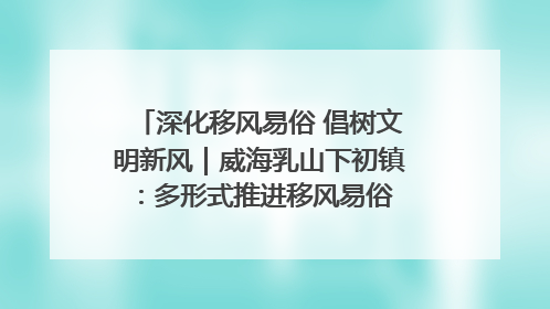 深化移风易俗 倡树文明新风｜威海乳山下初镇：多形式推进移风易俗 共筑文明和谐新风尚