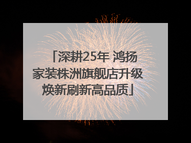 深耕25年 鸿扬家装株洲旗舰店升级焕新刷新高品质