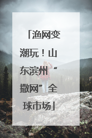 渔网变潮玩！山东滨州“撒网”全球市场