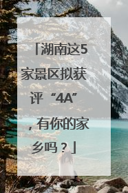 湖南这5家景区拟获评“4A”，有你的家乡吗？
