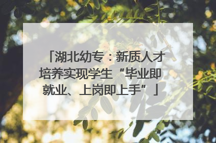 湖北幼专：新质人才培养实现学生“毕业即就业、上岗即上手”