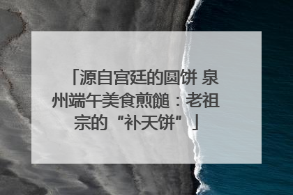 源自宫廷的圆饼 泉州端午美食煎䭔：老祖宗的“补天饼”