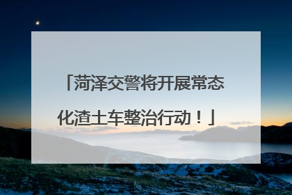 菏泽交警将开展常态化渣土车整治行动！