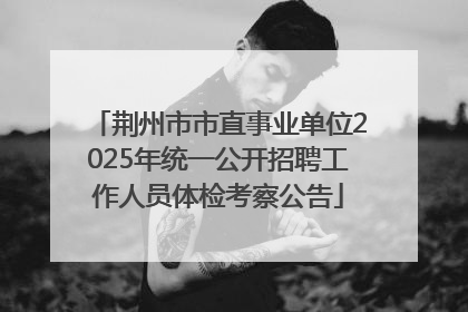 荆州市市直事业单位2025年统一公开招聘工作人员体检考察公告