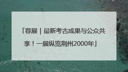 荐展｜最新考古成果与公众共享！一展纵览荆州2000年
