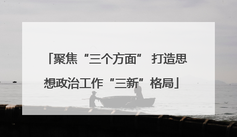 聚焦“三个方面” 打造思想政治工作“三新”格局