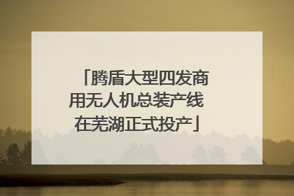 腾盾大型四发商用无人机总装产线在芜湖正式投产