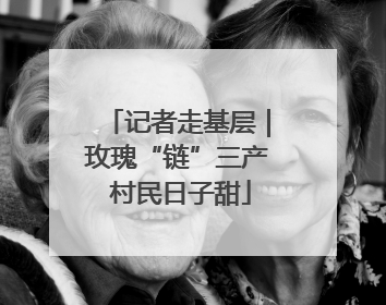 记者走基层｜玫瑰“链”三产 村民日子甜