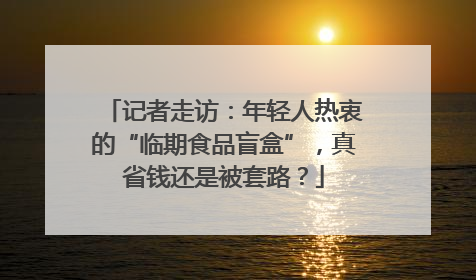 记者走访：年轻人热衷的“临期食品盲盒”，真省钱还是被套路？