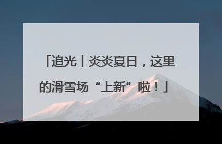 追光丨炎炎夏日，这里的滑雪场“上新”啦！