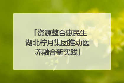 资源整合惠民生 湖北柠月集团推动医养融合新实践