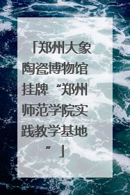 郑州大象陶瓷博物馆挂牌“郑州师范学院实践教学基地”