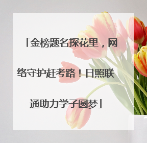 金榜题名探花里，网络守护赶考路！日照联通助力学子圆梦