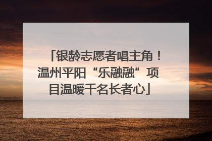 银龄志愿者唱主角！温州平阳“乐融融”项目温暖千名长者心