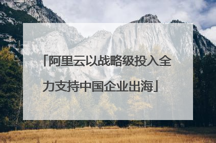 阿里云以战略级投入全力支持中国企业出海