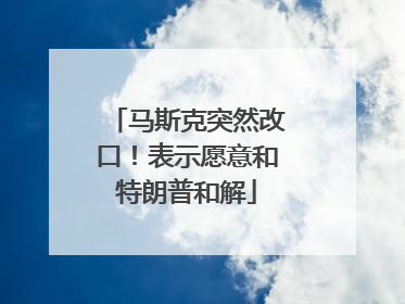 马斯克突然改口！表示愿意和特朗普和解