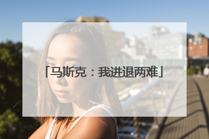 马斯克：我进退两难