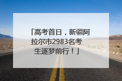 高考首日，新疆阿拉尔市2983名考生逐梦前行！