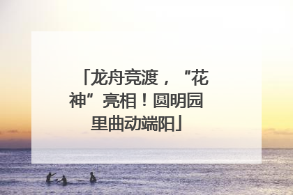 龙舟竞渡，“花神”亮相！圆明园里曲动端阳