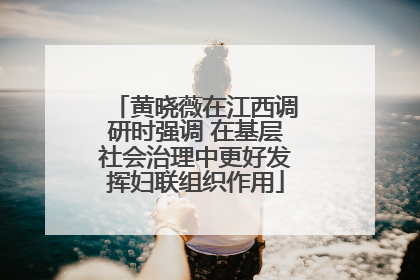 黄晓薇在江西调研时强调 在基层社会治理中更好发挥妇联组织作用
