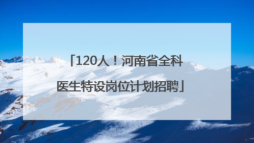 120人！河南省全科医生特设岗位计划招聘