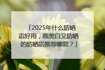 2025年什么防晒霜好用，既美白又防晒的防晒霜推荐哪款？