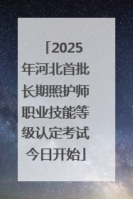 2025年河北首批长期照护师职业技能等级认定考试今日开始