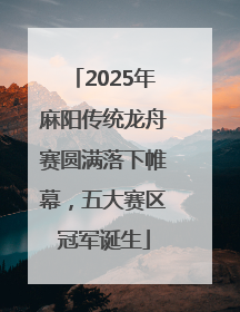 2025年麻阳传统龙舟赛圆满落下帷幕，五大赛区冠军诞生
