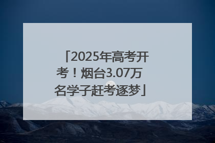 2025年高考开考！烟台3.07万名学子赶考逐梦