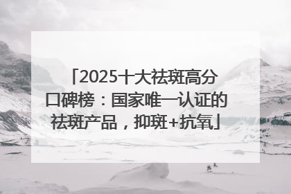 2025十大祛斑高分口碑榜：国家唯一认证的祛斑产品，抑斑+抗氧