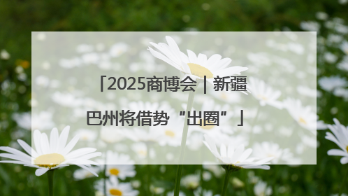 2025商博会｜新疆巴州将借势“出圈”