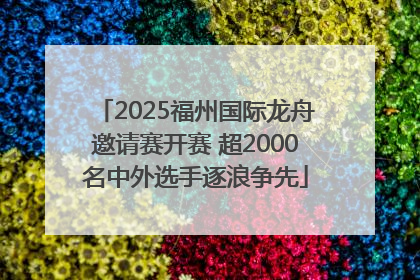 2025福州国际龙舟邀请赛开赛 超2000名中外选手逐浪争先