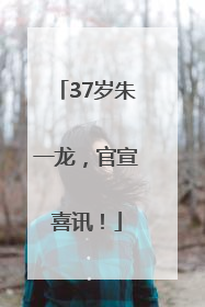 37岁朱一龙，官宣喜讯！
