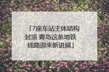 7座车站主体结构封顶 青岛这条地铁线路迎来新进展