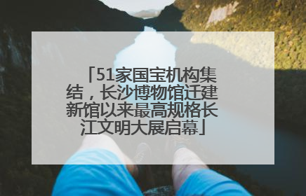 51家国宝机构集结，长沙博物馆迁建新馆以来最高规格长江文明大展启幕
