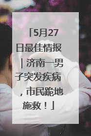 5月27日最佳情报｜济南一男子突发疾病，市民跪地施救！