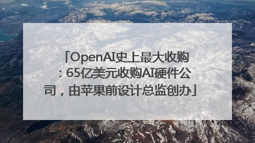 OpenAI史上最大收购：65亿美元收购AI硬件公司，由苹果前设计总监创办