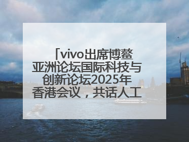 vivo出席博鳌亚洲论坛国际科技与创新论坛2025年香港会议，共话人工智能未来图景